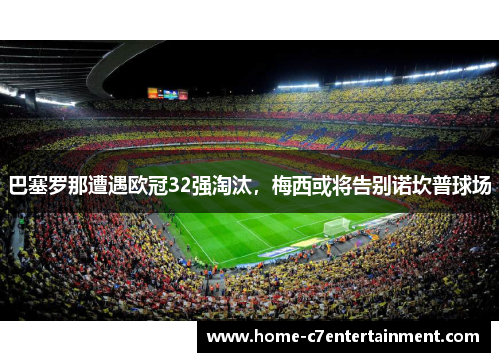 巴塞罗那遭遇欧冠32强淘汰，梅西或将告别诺坎普球场